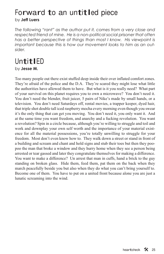 Forward to an untitled piece by Jeff Luers The following “rant" as the author put it, comes from a very close and respected friend of mine. He is a non-poliical social prisoner that often has a better perspective of things than most | know. His viewpoint is important because this is how our movement looks o him as an out- sider. UntitlED by Jesse M. ‘Too many people out there exist stuffed deep inside their over inflated comfort zones. ‘They’re affaid of the police and the D.A. They’re scared they might lose what lttle the authorities have allowed them to have. But what i it you really need? What part of your survival on this planet requires you to own a microwave? You don’t need it You don’t need the blender, fruit juicer, 5 pairs of Nike’s made by small hands, or a television. You don’t need Saturdays off, rental movies, a trapper keeper, dyed hair, that riple shot double tal iced raspberry mocha every moming even though you swear it’s the only thing that can get you moving. You don’t need it, you only want it. And atthe same time you want freedom, and anarchy and a fucking revolution. You want arevolution? Spin in acircle because, although you’re willing to struggle and toil and work and downplay your own self worth and the importance of your material exist- ence for all the material possessions, you’re totally unwilling to strugele for your freedom. Most don’t even know how to. They walk down a sreet or stand in front of a building and scream and chant and hold signs and stub their tocs but then they poo- poo the man that broke a window and they hurry home when they sce a person being arrested or tear gassed and later they congratulate themselves for making a difference. You want to make a difference? Un arrst that man in cuffs, hand a brick to the guy standing on broken glass. Hide them, feed them, pat them on the back when they march peacefully beside you but also when they do what you can’t bring yourself to. Become one of them. You have to put on a united front because alone you are just a lunatic sereaming into the wind. heartcheck K 25